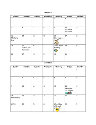 May 2013

     Sunday        Monday         Tuesday   Wednesday           Thursday        Friday        Saturday
                                            1               2              3              4



5              6              7             8               9              10             11
                                                                           Pro D Day
                                                                           No School

12             13             14            15              16             17             18
Mother’s                                                    Clay Teacher
Day


19             20             21            22              23My World     24             25
               Victoria Day                                 Fieldtrip
               No School

26             27             28            29              30             31



                                                June 2013

     Sunday        Monday         Tuesday   Wednesday           Thursday        Friday        Saturday
                                                                                          1



2              3              4             5               6              7              8



9              10             11            12              13             14             15
                                                                           Swimming
                                                                           Tri- Leisure

16             17             18            19              20             21             22
Father’s Day


23/30          24             25            26              27Last Day     28             29
                                                            of School
 