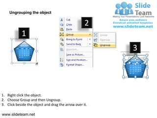Ungrouping the object

                                                    2
            1
                                                         3




1. Right click the object.
2. Choose Group and then Ungroup.
3. Click beside the object and drag the arrow over it.

www.slideteam.net
 