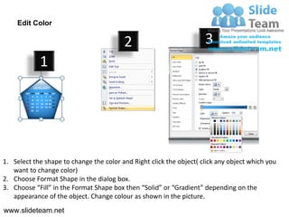 Edit Color

                                         2                           3
            1




1. Select the shape to change the color and Right click the object( click any object which you
   want to change color)
2. Choose Format Shape in the dialog box.
3. Choose “Fill” in the Format Shape box then “Solid” or “Gradient” depending on the
   appearance of the object. Change colour as shown in the picture.
www.slideteam.net
 