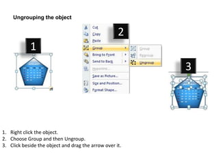 Ungrouping the object

                                                    2
            1
                                                         3




1. Right click the object.
2. Choose Group and then Ungroup.
3. Click beside the object and drag the arrow over it.
 
