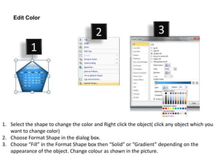 Edit Color

                                         2                           3
            1




1. Select the shape to change the color and Right click the object( click any object which you
   want to change color)
2. Choose Format Shape in the dialog box.
3. Choose “Fill” in the Format Shape box then “Solid” or “Gradient” depending on the
   appearance of the object. Change colour as shown in the picture.
 