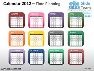 Calendar 2012 – Time Planning

        JANUARY                                   FEBRUARY                                  MARCH                                     APRIL
        SUN   MON   TUE   WED   THU   FRI   SAT   SUN   MON   TUE   WED   THU   FRI   SAT   SUN   MON   TUE   WED   THU   FRI   SAT   SUN   MON   TUE   WED   THU   FRI   SAT

        1     2     3     4     5     6     7                       1      2     3    4                             1     2     3     1     2     3     4     5     6     7

        8     9     10    11    12    13    14    5     6     7      8     9    10    11    4     5     6     7     8     9     10    8     9     10    11    12    13    14

        15    16    17    18    19    20    21    12    13    14    15    16    17    18    11    12    13    14    15    16    17    15    16    17    18    19    20    21

        22    23    24    25    26    27    28    19    20    21    22    23    24    25    18    19    20    21    22    23    24    22    23    24    25    26    27    28

        29    30    31                            26    27    28    29                      25    26    27    28    29    30    31    29    30




        MAY                                       JUNE                                      JULY                                      AUGUST
        SUN   MON   TUE   WED   THU   FRI   SAT   SUN   MON   TUE   WED   THU   FRI   SAT   SUN   MON   TUE   WED   THU   FRI   SAT   SUN   MON   TUE   WED   THU   FRI   SAT

                    1     2      3     4    5                                    1     2    1     2     3     4     5     6     7                       1     2     3     4

        6     7     8      9    10    11    12    3     4     5      6    7     8     9     8     9     10    11    12    13    14    5     6     7     8     9     10    11

        13    14    15    16    17    18    19    10    11    12    13    14    15    16    15    16    17    18    19    20    21    12    13    14    15    16    17    18

        20    21    22    23    24    25    26    17    18    19    20    21    22    23    22    23    24    25    26    27    28    19    20    21    22    23    24    25

        27    28    29    30    31                24    25    26    27    28    29    30    29    30    31                            26    27    28    29    30    31




        SEPTEMBER                                 OCTOBER                                   NOVEMBER                                  DECEMBER
        SUN   MON   TUE   WED   THU   FRI   SAT   SUN   MON   TUE   WED   THU   FRI   SAT   SUN   MON   TUE   WED   THU   FRI   SAT   SUN   MON   TUE   WED   THU   FRI   SAT

                                            1           1     2      3     4     5     6                             1     2    3                                         1

        2     3     4      5     6    7     8     7     8     9     10    11    12    13    4     5     6      7     8     9    10    2     3     4      5    6     7     8

        9     10    11    12    13    14    15    14    15    16    17    18    19    20    11    12    13    14    15    16    17    9     10    11    12    13    14    15

        16    17    18    19    20    21    22    21    22    23    24    25    26    27    18    19    20    21    22    23    24    16    17    18    19    20    21    22

        23    24    25    26    27    28    29    28    29    30    31                      25    26    27    28    29    30          23    24    25    26    27    28    29

        30                                                                                                                            30    31




www.slideteam.net                                                                                                                                                               Your Logo
 