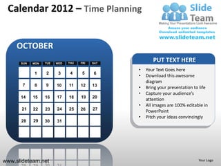 Calendar 2012 – Time Planning


     OCTOBER
      SUN   MON   TUE   WED   THU   FRI   SAT
                                                       PUT TEXT HERE
                                                •   Your Text Goes here
            1     2      3     4     5    6
                                                •   Download this awesome
                                                    diagram
       7    8     9     10    11    12    13
                                                •   Bring your presentation to life
                                                •   Capture your audience’s
      14    15    16    17    18    19    20
                                                    attention
                                                •   All images are 100% editable in
      21    22    23    24    25    26    27        PowerPoint
                                                •   Pitch your ideas convincingly
      28    29    30    31




www.slideteam.net                                                             Your Logo
 