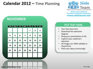 Calendar 2012 – Time Planning


     NOVEMBER
      SUN   MON   TUE   WED   THU   FRI   SAT
                                                       PUT TEXT HERE
                                                •   Your Text Goes here
                              1     2     3
                                                •   Download this awesome
                                                    diagram
       4    5     6      7     8    9     10    •   Bring your presentation to life
                                                •   Capture your audience’s
      11    12    13    14    15    16    17        attention
                                                •   All images are 100% editable in
      18    19    20    21    22    23    24        PowerPoint
                                                •   Pitch your ideas convincingly
      25    26    27    28    29    30




www.slideteam.net                                                             Your Logo
 