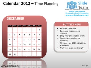 Calendar 2012 – Time Planning


    DECEMBER
      SUN   MON   TUE   WED   THU   FRI   SAT
                                                       PUT TEXT HERE
                                                •   Your Text Goes here
                                           1
                                                •   Download this awesome
                                                    diagram
       2     3    4      5     6     7     8
                                                •   Bring your presentation to life
                                                •   Capture your audience’s
       9    10    11    12    13    14    15
                                                    attention
                                                •   All images are 100% editable in
      16    17    18    19    20    21    22
                                                    PowerPoint
                                                •   Pitch your ideas convincingly
      23    24    25    26    27    28    29

      30    31




www.slideteam.net                                                             Your Logo
 