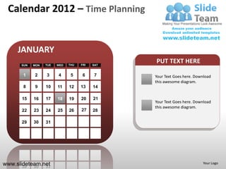 Calendar 2012 – Time Planning


     JANUARY
      SUN   MON   TUE   WED   THU   FRI   SAT
                                                PUT TEXT HERE
       1    2     3     4      5     6     7    Your Text Goes here. Download
                                                this awesome diagram.
       8    9     10    11    12    13    14

      15    16    17    18    19    20    21
                                                Your Text Goes here. Download
                                                this awesome diagram.
      22    23    24    25    26    27    28

      29    30    31




www.slideteam.net                                                       Your Logo
 