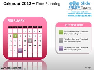 Calendar 2012 – Time Planning


     FEBRUARY
      SUN   MON   TUE   WED   THU   FRI   SAT
                                                 PUT TEXT HERE

                         1     2    3     4     Your Text Goes here. Download
                                                this awesome diagram.
       5     6     7     8     9    10    11
                                                Your Text Goes here. Download
       12   13    14    15    16    17    18    this awesome diagram.

       19   20    21    22    23    24    25
                                                Your Text Goes here. Download
       26   27    28    29                      this awesome diagram.




www.slideteam.net                                                        Your Logo
 