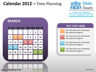 Calendar 2012 – Time Planning


     MARCH
                                                 PUT TEXT HERE
      SUN   MON   TUE   WED   THU   FRI   SAT

                                                Your Text Goes here. Download
                              1     2     3     this awesome diagram.
                                                Your Text Goes here. Download
       4    5     6      7    8     9     10    this awesome diagram.

      11    12    13    14    15    16    17    Your Text Goes here. Download
                                                this awesome diagram.
      18    19    20    21    22    23    24
                                                Your Text Goes here. Download
                                                this awesome diagram.
      25    26    27    28    29    30    31




www.slideteam.net                                                        Your Logo
 
