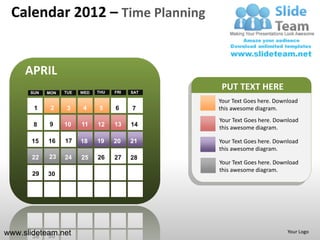 Calendar 2012 – Time Planning


     APRIL
      SUN   MON   TUE   WED   THU   FRI   SAT
                                                 PUT TEXT HERE
                                                Your Text Goes here. Download
       1     2     3    4     5     6     7     this awesome diagram.
                                                Your Text Goes here. Download
       8    9     10    11    12    13    14    this awesome diagram.

       15   16    17    18    19    20    21    Your Text Goes here. Download
                                                this awesome diagram.
       22   23    24    25    26    27    28
                                                Your Text Goes here. Download
                                                this awesome diagram.
       29   30




www.slideteam.net                                                        Your Logo
 