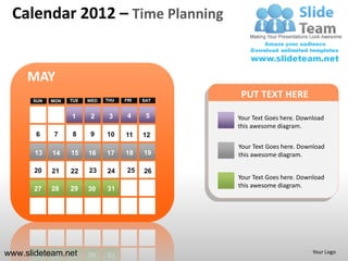 Calendar 2012 – Time Planning


     MAY
      SUN   MON   TUE   WED   THU   FRI   SAT
                                                 PUT TEXT HERE
                  1      2     3     4     5    Your Text Goes here. Download
                                                this awesome diagram.
       6    7      8    9     10    11    12
                                                Your Text Goes here. Download
       13   14    15    16    17    18    19    this awesome diagram.

      20    21    22    23    24     25   26
                                                Your Text Goes here. Download
                  29          31                this awesome diagram.
      27    28          30




www.slideteam.net                                                        Your Logo
 