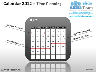 Calendar 2012 – Time Planning


                    JULY
                    SUN   MON   TUE   WED   THU   FRI   SAT

                     1     2    3      4     5     6     7


                     8     9    10    11    12    13    14


                     15   16    17    18    19    20    21


                     22    23   24     25   26    27    28


                     29   30    31




www.slideteam.net                                             Your Logo
 
