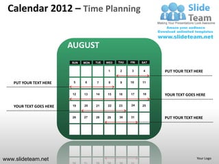 Calendar 2012 – Time Planning


                          AUGUST
                          SUN   MON   TUE   WED   THU   FRI   SAT


                                             1     2     3    4     PUT YOUR TEXT HERE

    PUT YOUR TEXT HERE     5    6     7      8     9    10    11


                          12    13    14    15    16    17    18    YOUR TEXT GOES HERE

    YOUR TEXT GOES HERE   19    20    21    22    23    24    25


                          26    27    28    29    30    31          PUT YOUR TEXT HERE




www.slideteam.net                                                                  Your Logo
 
