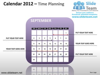 Calendar 2012 – Time Planning


                         SEPTEMBER
                         SUN   MON   TUE   WED   THU   FRI   SAT


                                                              1    PUT YOUR TEXT HERE

   PUT YOUR TEXT HERE     2    3     4      5     6    7      8


                          9    10    11    12    13    14    15    YOUR TEXT GOES HERE

   YOUR TEXT GOES HERE    16   17    18    19    20    21    22


                          23   24    25    26    27    28    29    PUT YOUR TEXT HERE

                          30




www.slideteam.net                                                                Your Logo
 