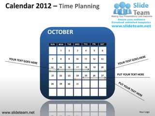 Calendar 2012 – Time Planning


                    OCTOBER
                    SUN   MON   TUE   WED   THU   FRI   SAT


                           1     2     3     4     5     6


                     7     8    9     10    11    12    13


                    14    15    16    17    18    19    20


                     21   22    23    24    25    26    27    PUT YOUR TEXT HERE


                     28   29    30    31




www.slideteam.net                                                           Your Logo
 