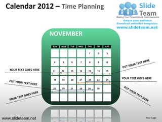 Calendar 2012 – Time Planning


                         NOVEMBER
                         SUN   MON   TUE   WED   THU   FRI   SAT


                                                  1     2    3


                          4    5     6      7     8     9    10


   YOUR TEXT GOES HERE   11    12    13    14    15    16    17


                          18   19    20    21    22    23    24
                                                                   YOUR TEXT GOES HERE


                         25    26    27    28    29    30




www.slideteam.net                                                                 Your Logo
 