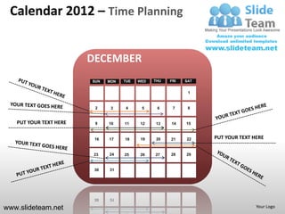 Calendar 2012 – Time Planning


                        DECEMBER
                        SUN   MON   TUE   WED   THU   FRI   SAT


                                                             1


                         2     3    4      5     6     7     8


   PUT YOUR TEXT HERE    9    10    11    12    13    14    15


                         16   17    18     19   20    21    22    PUT YOUR TEXT HERE


                         23   24    25    26    27    28    29


                         30   31




www.slideteam.net                                                                Your Logo
 