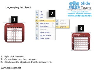 Ungrouping the object

                                                    2
            1
                                                         3




1. Right click the object.
2. Choose Group and then Ungroup.
3. Click beside the object and drag the arrow over it.

www.slideteam.net
 
