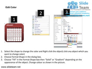 Edit Color

                                         2                           3
            1




1. Select the shape to change the color and Right click the object( click any object which you
   want to change color)
2. Choose Format Shape in the dialog box.
3. Choose “Fill” in the Format Shape box then “Solid” or “Gradient” depending on the
   appearance of the object. Change colour as shown in the picture.
www.slideteam.net
 