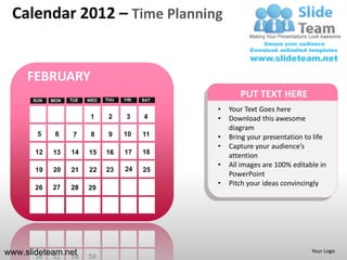 Calendar 2012 – Time Planning


     FEBRUARY
      SUN   MON   TUE   WED   THU   FRI   SAT
                                                       PUT TEXT HERE
                                                •   Your Text Goes here
                         1     2    3     4     •   Download this awesome
                                                    diagram
       5     6     7     8     9    10    11    •   Bring your presentation to life
                                                •   Capture your audience’s
       12   13    14    15    16    17    18
                                                    attention
                                                •   All images are 100% editable in
       19   20    21    22    23    24    25
                                                    PowerPoint
                                                •   Pitch your ideas convincingly
       26   27    28    29




www.slideteam.net                                                             Your Logo
 