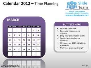 Calendar 2012 – Time Planning


     MARCH
                                                       PUT TEXT HERE
      SUN   MON   TUE   WED   THU   FRI   SAT

                                                •   Your Text Goes here
                              1     2     3     •   Download this awesome
                                                    diagram
       4    5     6      7    8     9     10    •   Bring your presentation to life
                                                •   Capture your audience’s
      11    12    13    14    15    16    17        attention
                                                •   All images are 100% editable in
      18    19    20    21    22    23    24        PowerPoint
                                                •   Pitch your ideas convincingly
      25    26    27    28    29    30    31




www.slideteam.net                                                             Your Logo
 