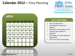 Calendar 2012 – Time Planning


     APRIL
      SUN   MON   TUE   WED   THU   FRI   SAT
                                                       PUT TEXT HERE
                                                •   Your Text Goes here
       1     2     3    4     5     6     7     •   Download this awesome
                                                    diagram
       8    9     10    11    12    13    14    •   Bring your presentation to life
                                                •   Capture your audience’s
       15   16    17    18    19    20    21        attention
                                                •   All images are 100% editable in
       22   23    24    25    26    27    28        PowerPoint
                                                •   Pitch your ideas convincingly
       29   30




www.slideteam.net                                                             Your Logo
 