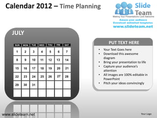 Calendar 2012 – Time Planning


     JULY
      SUN   MON   TUE   WED   THU   FRI   SAT
                                                       PUT TEXT HERE
                                                •   Your Text Goes here
       1    2     3      4     5     6    7
                                                •   Download this awesome
                                                    diagram
       8    9     10    11    12    13    14
                                                •   Bring your presentation to life
                                                •   Capture your audience’s
      15    16    17    18    19    20    21
                                                    attention
                                    27          •   All images are 100% editable in
      22    23    24    25    26          28
                                                    PowerPoint
      29    30    31
                                                •   Pitch your ideas convincingly




www.slideteam.net                                                             Your Logo
 