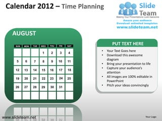 Calendar 2012 – Time Planning


     AUGUST
      SUN   MON   TUE   WED   THU   FRI   SAT
                                                       PUT TEXT HERE
                                                •   Your Text Goes here
                        1     2     3     4
                                                •   Download this awesome
                                                    diagram
       5    6     7      8    9     10    11
                                                •   Bring your presentation to life
                                                •   Capture your audience’s
      12    13    14    15    16    17    18
                                                    attention
                                    24          •   All images are 100% editable in
      19    20    21    22    23          25
                                                    PowerPoint
                                                •   Pitch your ideas convincingly
      26    27    28    29    30    31




www.slideteam.net                                                             Your Logo
 