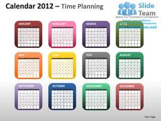 Calendar 2012 – Time Planning

   JANUARY                                   FEBRUARY                                  MARCH                                     APRIL
   SUN   MON   TUE   WED   THU   FRI   SAT   SUN   MON   TUE   WED   THU   FRI   SAT   SUN   MON   TUE   WED   THU   FRI   SAT   SUN   MON   TUE   WED   THU   FRI   SAT

   1     2     3     4     5     6     7                       1      2     3    4                             1     2     3     1     2     3     4     5     6     7

   8     9     10    11    12    13    14    5     6     7      8     9    10    11    4     5     6     7     8     9     10    8     9     10    11    12    13    14

   15    16    17    18    19    20    21    12    13    14    15    16    17    18    11    12    13    14    15    16    17    15    16    17    18    19    20    21

   22    23    24    25    26    27    28    19    20    21    22    23    24    25    18    19    20    21    22    23    24    22    23    24    25    26    27    28

   29    30    31                            26    27    28    29                      25    26    27    28    29    30    31    29    30




   MAY                                       JUNE                                      JULY                                      AUGUST
   SUN   MON   TUE   WED   THU   FRI   SAT   SUN   MON   TUE   WED   THU   FRI   SAT   SUN   MON   TUE   WED   THU   FRI   SAT   SUN   MON   TUE   WED   THU   FRI   SAT

               1     2     3      4    5                                    1     2    1     2     3     4     5     6     7                       1     2     3     4

    6    7     8      9    10    11    12    3     4     5      6    7     8     9     8     9     10    11    12    13    14    5     6     7     8     9     10    11

   13    14    15    16    17    18    19    10    11    12    13    14    15    16    15    16    17    18    19    20    21    12    13    14    15    16    17    18

   20    21    22    23    24    25    26    17    18    19    20    21    22    23    22    23    24    25    26    27    28    19    20    21    22    23    24    25

   27    28    29    30    31                24    25    26    27    28    29    30    29    30    31                            26    27    28    29    30    31




   SEPTEMBER                                 OCTOBER                                   NOVEMBER                                  DECEMBER
   SUN   MON   TUE   WED   THU   FRI   SAT   SUN   MON   TUE   WED   THU   FRI   SAT   SUN   MON   TUE   WED   THU   FRI   SAT   SUN   MON   TUE   WED   THU   FRI   SAT

                                       1           1     2      3     4     5     6                             1     2    3                                         1

    2    3     4      5    6     7     8     7     8     9     10    11    12    13    4     5     6      7     8     9    10    2     3     4      5    6     7     8

   9     10    11    12    13    14    15    14    15    16    17    18    19    20    11    12    13    14    15    16    17    9     10    11    12    13    14    15

   16    17    18    19    20    21    22    21    22    23    24    25    26    27    18    19    20    21    22    23    24    16    17    18    19    20    21    22

   23    24    25    26    27    28    29    28    29    30    31                      25    26    27    28    29    30          23    24    25    26    27    28    29

   30                                                                                                                            30    31




                                                                                                                                                                           Your Logo
 