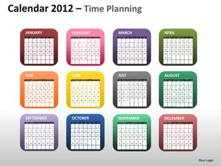 Calendar 2012 – Time Planning

   JANUARY                                   FEBRUARY                                  MARCH                                     APRIL
   SUN   MON   TUE   WED   THU   FRI   SAT   SUN   MON   TUE   WED   THU   FRI   SAT   SUN   MON   TUE   WED   THU   FRI   SAT   SUN   MON   TUE   WED   THU   FRI   SAT

    1     2     3     4     5      6    7                       1     2      3    4                             1      2    3     1     2     3     4     5     6     7

    8     9    10    11    12    13    14     5     6     7     8     9    10    11     4     5     6     7     8     9    10     8     9    10    11    12    13    14

   15    16    17    18    19    20    21    12    13    14    15    16    17    18    11    12    13    14    15    16    17    15    16    17    18    19    20    21

   22    23    24    25    26    27    28    19    20    21    22    23    24    25    18    19    20    21    22    23    24    22    23    24    25    26    27    28

   29    30    31                            26    27    28    29                      25    26    27    28    29    30    31    29    30




   MAY                                       JUNE                                      JULY                                      AUGUST
   SUN   MON   TUE   WED   THU   FRI   SAT   SUN   MON   TUE   WED   THU   FRI   SAT   SUN   MON   TUE   WED   THU   FRI   SAT   SUN   MON   TUE   WED   THU   FRI   SAT

                1     2     3      4    5                                    1     2    1     2     3     4     5      6    7                       1     2      3    4

    6     7     8     9    10    11    12     3     4     5     6     7     8     9     8     9    10    11    12    13    14     5     6     7     8     9    10    11

   13    14    15    16    17    18    19    10    11    12    13    14    15    16    15    16    17    18    19    20    21    12    13    14    15    16    17    18

   20    21    22    23    24    25    26    17    18    19    20    21    22    23    22    23    24    25    26    27    28    19    20    21    22    23    24    25

   27    28    29    30    31                24    25    26    27    28    29    30    29    30    31                            26    27    28    29    30    31




   SEPTEMBER                                 OCTOBER                                   NOVEMBER                                  DECEMBER
   SUN   MON   TUE   WED   THU   FRI   SAT   SUN   MON   TUE   WED   THU   FRI   SAT   SUN   MON   TUE   WED   THU   FRI   SAT   SUN   MON   TUE   WED   THU   FRI   SAT

                                        1           1     2     3     4      5    6                             1      2    3                                         1

    2     3     4     5     6      7    8     7     8     9    10    11    12    13     4     5     6     7     8      9   10     2     3     4     5     6      7    8

    9    10    11    12    13    14    15    14    15    16    17    18    19    20    11    12    13    14    15    16    17     9    10    11    12    13    14    15

   16    17    18    19    20    21    22    21    22    23    24    25    26    27    18    19    20    21    22    23    24    16    17    18    19    20    21    22

   23    24    25    26    27    28    29    28    29    30    31                      25    26    27    28    29    30          23    24    25    26    27    28    29

   30                                                                                                                            30    31




                                                                                                                                                                           Your Logo
 