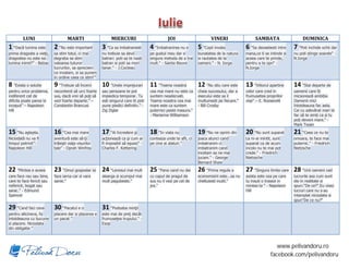LUNI                       MARTI                    MIERCURI                           JOI                      VINERI                    SAMBATA                    DUMINICA
1 “Dacă lumina este        2 “Nu este important        3 "Ca sa imbatranesti         4 "Imbatranirea nu e        5 "Copii invata             6 "Sa deosebesti intre     7 "Poti inchide ochii dar
prima dragoste a vieţii,   sa stim totul, ci mai       nu trebuie sa devii           pe gustul meu dar e         bunatatea de la natura      mana,ce ti se intinde si   nu poti stinge soarele" -
dragostea nu este ea       degraba sa stim             batran: poti sa te nasti      singura metoda de a trai    si rautatea de la           aceea care te prinde,      N.Iorga
lumina inimii?” - Balzac   valoarea tuturor            batran si poti sa mori        mult." - Sainte Beuve       oameni." - N. Iorga         pentru a te opri" -
                           lucrurilor, sa apreciem     tanar." - J.Cocteau                                                                   N.Iorga
                           ce invatam, si sa punem
                           in ordine ceea ce stim!”

8 “Exista o solutie        9 “Trebuie să încerci       10 "Unele imprejurari         11 "Teama noastra           12 "Nu stiu care este       13 "Viitorul apartine      14 "Stai departe de
pentru orice problema,     necontenit să urci foarte   sau persoane te pot           cea mai mare nu este ca     cheia succesului, dar a     celor care cred in         oamenii care îți
indiferent cat de          sus, dacă vrei să poţi să   impiedica temporar. Tu        suntem neadecvati.          esecului este sa il         frumusetea propriilor      micsorează ambiția.
dificila poate parea la    vezi foarte departe.” –     esti singurul care iti poti   Teama noastra cea mai       multumesti pe fiecare."     vise" – E. Roosevelt       Oamenii mici
inceput” – Napoleon        Constantin Brancusi         pune piedici definitiv." -    mare este ca suntem         - Bill Crosby                                          întotdeauna fac asta.
Hill                                                   Zig Ziglar                    puternici peste masura."                                                           Cei cu adevărat mari te
                                                                                     - Marianne Williamson                                                              fac să te simți ca și tu
                                                                                                                                                                        poți deveni mare." -
                                                                                                                                                                        Mark Twain

15 “Nu aştepta.            16 “Cea mai mare            17 “Ai încredere şi           18 "In viata nu             19 "Nu ne oprim din         20 "Nu sunt suparat        21 “Ceea ce nu te
Niciodată nu va fi         aventură este să-ţi         acţionează ca şi cum ar       conteaza unde te afli, ci   joaca atunci cand           ca m-ai mintit, sunt       omoara, te face mai
timpul potrivit” -         trăieşti viaţa visurilor    fi imposibil să eşuezi” -     pe cine ai alaturi."        imbatranim ci               suparat ca de acum         puternic.” - Friedrich
Napoleon Hill              tale” - Oprah Winfrey       Charles F. Kettering                                      imbatranim cand             incolo nu te mai pot       Nietzsche
                                                                                                                 incetam sa ne mai           crede." - Friedrich
                                                                                                                 jucam." - George            Nietzsche
                                                                                                                 Bernard Shaw
22 "Mintea e aceea         23 “Omul gospodar isi 24 “Lenesul mai mult                25 “Pana cand nu dai        26 “Prima regula a          27 "Singura limita care 28 “Unii oameni vad
care face rau sau bine,    face iarna car si vara      alearga si scumpul mai        cu capul de pragul de       economisirii este...sa nu   exista este cea pe care    lucrurile asa cum sunt
care te face fericit sau   sanie.”                     mult pagubeste.”              sus nu il vezi pe cel de    cheltuiesti inutil.”        tu insuti o trasezi in     ele in realitate si
nefericit, bogat sau                                                                 jos.”                                                   mintea ta " - Napoleon     spun:"De ce?".Eu visez
sarac." - Edmund                                                                                                                             Hill                       lucruri care nu s-au
Spencer                                                                                                                                                                 intamplat niciodata si
                                                                                                                                                                        spun"De ce nu?"

29 “Cand faci ceva         30 “Pacatul e o             31 "Podoaba minţii
pentru altcineva, fa       placere dar si placerea e   este mai de preţ decât
intotdeauna cu bucurie     un pacat.”                  frumuseţea trupului." -
si placere. Niciodata                                  Esop
din obligatie.”



                                                                                                                                                              www.pelivandoru.ro
                                                                                                                                                           facebook.com/pelivandoru
 