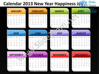 Calendar 2013 New Year Happiness Joy
        JANUARY                                  FEBRUARY                                        MARCH                                     APRIL
 SUN   MON   TUE   WED   THU   FRI   SAT   SUN   MON   TUE   WED   THU   FRI   SAT   SUN   MON   TUE   WED   THU   FRI   SAT   SUN   MON    TUE   WED   THU   FRI   SAT
              1     2     3     4     5                                   1     2                                   1     2           1      2     3     4     5     6
  6     7     8     9    10    11    12    3      4     5     6     7     8     9    3      4     5     6     7     8     9    7      8      9    10    11    12    13
 13     14   15    16    17    18    19    10     11   12    13    14    15    16    10     11   12    13    14    15    16    14     15    16    17    18    19    20
 20     21   22    23    24    25    26    17     18   19    20    21    22    23    17     18   19    20    21    22    23    21     22    23    24    25    26    27
 27     28   29    30    31                24     25   26    27    28                24     25   26    27    28    29    30    28     29    30

                                                                                     31




              MAY                                      JUNE                                       JULY                                     AUGUST
 SUN   MON   TUE   WED   THU   FRI   SAT   SUN   MON   TUE   WED   THU   FRI   SAT   SUN   MON   TUE   WED   THU   FRI   SAT   SUN   MON    TUE   WED   THU   FRI   SAT
                    1     2     3     4                                         1           1     2     3     4     5     6                              1     2     3
  5     6     7     8     9    10     11    2     3     4     5     6     7     8     7     8     9     10    11   12     13    4     5      6     7     8     9     10
  12    13   14     15    16   17     18    9     10   11     12    13   14     15   14     15    16    17    18   19     20   11     12    13     14   15    16     17
  19    20   21     22    23   24     25   16     17   18     19    20   21     22   21     22    23    24    25   26     27   18     19    20     21   22    23     24
  26    27   28     29    30   31          23     24   25     26    27   28     29   28     29    30    31                     25     26    27     28   29    30     31

                                           30




       SEPTEMBER                                  OCTOBER                                  NOVEMBER                                  DECEMBER
 SUN   MON   TUE   WED   THU   FRI   SAT   SUN   MON   TUE   WED   THU   FRI   SAT   SUN   MON   TUE   WED   THU   FRI   SAT   SUN   MON    TUE   WED   THU   FRI   SAT
  1     2     3     4     5     6     7                 1     2     3     4     5                                   1     2     1     2      3     4     5     6     7
  8     9    10    11    12    13    14     6     7     8     9    10    11    12     3     4     5     6     7     8     9     8     9     10     11   12    13    14
 15     16   17     18   19    20    21    13     14   15     16   17    18    19    10     11   12     13   14    15    16    15     16    17     18   19    20    21
 22     23   24     25   26    27    28    20     21   22     23   24    25    26    17     18   19     20   21    22    23    22     23    24     25   26    27    28
 29     30                                 27     28   29     30   31                24     25   26     27   28    29    30    29     30    31
 