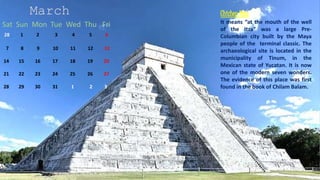 March
Sat Sun Mon Tue Wed Thu Fri
28 1 2 3 4 5 6
7 8 9 10 11 12 13
14 15 16 17 18 19 20
21 22 23 24 25 26 27
28 29 30 31 1 2 3
Chichen Itza
It means “at the mouth of the well
of the Itza” was a large Pre-
Columbian city built by the Maya
people of the terminal classic. The
archaeological site is located in the
municipality of Tinum, in the
Mexican state of Yucatan. It is now
one of the modern seven wonders.
The evidence of this place was first
found in the book of Chilam Balam.
 