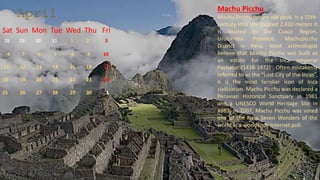 April
Sat Sun Mon Tue Wed Thu Fri
28 29 30 31 1 2 3
4 5 6 7 8 9 10
11 12 13 14 15 16 17
18 19 20 21 22 23 24
25 26 27 28 29 30 1
Machu Picchu
Machu Picchu means old peak. Is a 15th-
century Inca site located 2,430 meters It
is located in the Cusco Region,
Urubamba Province, Machupicchu
District in Peru. Most archeologist
believe that Machu Picchu was built as
an estate for the Inca emperor
Pachacuti(1438-1472) . Often mistakenly
referred to as the “Lost City of the Incas”,
it is the most familiar icon of Inca
civilization. Machu Picchu was declared a
Peruvian Historical Sanctuary in 1981
and a UNESCO World Heritage Site in
1983. In 2007, Machu Picchu was voted
one of the New Seven Wonders of the
world in a worldwide Internet poll.
 