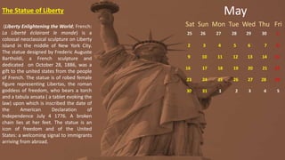 May
Sat Sun Mon Tue Wed Thu Fri
25 26 27 28 29 30 1
2 3 4 5 6 7 8
9 10 11 12 13 14 15
16 17 18 19 20 21 22
23 24 25 26 27 28 29
30 31 1 2 3 4 5
The Statue of Liberty
(Liberty Enlightening the World; French:
La Liberté éclairant le monde) is a
colossal neoclassical sculpture on Liberty
Island in the middle of New York City.
The statue designed by Frederic Auguste
Bartholdi, a French sculpture and
dedicated on October 28, 1886, was a
gift to the united states from the people
of French. The statue is of robed female
figure representing Libertas, the roman
goddess of freedom, who bears a torch
and a tabula ansata ( a tablet evoking the
law) upon which is inscribed the date of
the American Declaration of
Independence July 4 1776. A broken
chain lies at her feet. The statue is an
icon of freedom and of the United
States: a welcoming signal to immigrants
arriving from abroad.
 