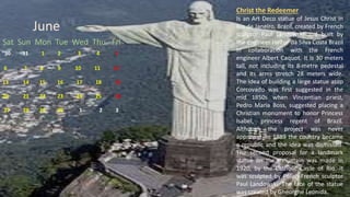 June
Sat Sun Mon Tue Wed Thu Fri
30 31 1 2 3 4 5
6 7 8 9 10 11 12
13 14 15 16 17 18 19
20 21 22 23 24 25 26
27 28 29 30 1 2 3
Christ the Redeemer
Is an Art Deco statue of Jesus Christ in
Rio de Janeiro, Brazil, created by French
sculptor Paul Landowski and built by
the engineer Heitor da Silva Costa Brazil
in collaboration with the French
engineer Albert Caquot. It is 30 meters
tall, not including its 8-metre pedestal
and its arms stretch 28 meters wide.
The idea of building a large statue atop
Corcovado was first suggested in the
mid 1850s when Vincentian priest,
Pedro Maria Boss, suggested placing a
Christian monument to honor Princess
Isabel, princess regent of Brazil.
Although the project was never
approved. In 1889 the country became
a republic and the idea was dismissed.
The second proposal for a landmark
statue on the mountain was made in
1920, by the Catholic Circle of Rio. It
was sculpted by Polish-French sculptor
Paul Landowski. The face of the statue
was created by Gheorghe Leonida.
 