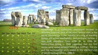 July
Sat Sun Mon Tue Wed Thu Fri
27 28 29 30 1 2 3
4 5 6 7 8 9 10
11 12 13 14 15 16 17
18 19 20 21 22 23 24
25 26 27 28 29 30 31
Stonehenge is a prehistoric monument located in
Wiltshire, England. One of the most famous sites in the
world. Stonehenge is the remains of a ring of standing
stones set within earthworks. Archaeologist believe it
was built anywhere from 3000 BC to 2000 BC.
Radiocarbon dating in 2008 suggested that the first
stones were raised between 2400 and 2200 BC. The site
and the surroundings were added to the UNESCO’s list
of World Heritage Sites in 1986 in.
 