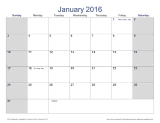2016 Calendar Template for Word © 2014 Vertex42 LLC http://www.vertex42.com/calendars/word-calendar-template.html
January 2016
Sunday Monday Tuesday Wednesday Thursday Friday Saturday
1 New Year's Day 2
3 4 5 6 7 8 9
10 11 12 13 14 15 16
17 18 ML King Day 19 20 21 22 23
24 25 26 27 28 29 30
31 Notes
 