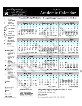 [
                               Calendar Design Option 1a – 6 wk grading period, semester end in Dec.
           Grading
           Period Begins

]          Grading
           Period Ends                 August 2010                       September 2010                              October 2010
                           S     M      T   W    TH    F    S      S    M     T    W     TH     F    S     S     M       T   W    TH    F    S
       State Testing Day
                           1     2      3   4    5     6    7                1  2   3   4                                               1] 2
E         Early Release                                             5 H 7 8     9 10 11                     3 [4  5 6              7    8   9
RT                          8   NT NT NT NT NT 14                  12 13 14 15 16 17 18                    10 P 12 13             14   15 16
           Re-Test Day     15   16 17 P P   P 21
H                                                                  19 20 21 222324 25                  17 18 RT RT            RT    RT 23
           Holiday         22   P [24 25 26 27 28
                                                                   26 27 28 29 30                          24 25 26 27            28   29 30
L        HS Late Arrival   29   30 31
                                                                                   STU 21 TCH 21 PD 0      31      STU 20        TCH 21 PD 1
NT       New Teacher                         STU 6 TCH 10 PD 4                                             pdPDPDnPDPD
         Training
W        Bad Weather              November 2010                          December 2010                               January 2011
         Make-Up Days      S     M      T   W    TH    F    S      S    M     T    W     TH     F    S     S     M       T   W    TH    F    S
P       Prof. Dev.                1    2  3       4  5   6                         1     2   3   4                                           H
        Teacher
        In-service Day      7     8    9 10      11 12] 13          5 6   7        8     9 10 11           H P [4             5   6     7    8
                           14    [15   16 17     18 19 20          12 13 14        15    16 17] 18          9 10 11          12 13     14   15
                           21     22   23 H      H H 27            19 H H           H    H H H             16 H 18           19 20     21   22
    STUDENT DAYS           28    29    30                          H H H           H      H H              23 24 25           26 27    28   29
    • First Semester                        STU 19 TCH 19 PD 0                     STU 13 TCH 13 PD 0      30 31             STU 19 TCH 20 PD 1
       Begins Aug. 00,
       2010
    • First Semester
       Ends 000. 00,                  February 2011                         March 2011                                   April 2011
       2010                S     M      T   W    TH    F    S      S    M     T    W     TH     F    S     S     M       T   W    TH    F    S
    • Second                                                               1 RT RT RT 5                                                 1    2
       Semester                  1          2    3     4] 5
       Begins 000. 00,      6 [7 8          9    10   11 12         6 7   8 9 10 11 12                      3 4 5 6               7     8    9
       2011                13 14 15         16   17   18 19        13 H H H     H  H 19                    10 11 12 13           14    15   16
    • Second                                                       20 21 22 23 24 25] 26                   17 18 19 20           21    22   23
       Semester Ends
                           20 21 22         23   24   25 26
       000. 0, 2011        27 28            STU 20 TCH 20 PD 0     27 [28 29 30 31                         24 25 26 27           28    29   30
    • First Day of                                                                 STU 18 TCH 18 PD 0                        STU 21 TCH 21 PD 0
       Instruction
       Begins Aug. 00,
       2010                             May 2011                             June 2011                                   July 2010
    • Last Day of          S     M      T   W    TH    F    S      S    M     T    W    TH     F     S     S     M       T   W    TH    F    S
       Instruction
       Ends June 0,        1     2      3   4    5     6]   7                    1 2]         P      4                                  1   2
       2011
                                                                    5 6       7 8 9           10    11      3 H   5 6    7              8   9
    Holidays               8     [9     10 11    12   13 14        12 13      14 15 16        17    18     10 RT RT RT RT               15 16
    •                                                              19 20      21 22 23        24    25     17 18 19 20 21              22 23
                           15 16        RT 18 19 20 21             26 27      RT RT 30                     24 25 26 27 28              29 30
                           22 23        24 25 26 27 28                               STU 2 TCH 3 PD 1      31        STU 0 TCH 0 PD 0
    Student Holidays
    for Teacher In-
                               Teacher In-Service Days           In the event that additional bad weather make-up days are needed,
    Service
                               •                                        And         will be given first
    •
                               Fall, 84 Teacher Days             consideration as dates to be used.
                               Spring, 103 Teacher Days
    District Rally:
                               187 Total Teacher Days            EARLY RELEASE:
                               7 Prof. Development Days          All campuses –
    Fall, 79 Days
                                                                 Elementary and Intermediate: 10/23, 11/20, 1/15, 3/26
 