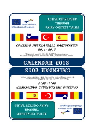 ACTIVE CITIZENSHIP
                                                 THROUGH
                                           FAIRY CONTENT TALES
COMENIUS MULTILATERAL PARTNERSHIP
            2011 - 2013
          This project is granted by EU within the LLP / Comeniua program.
  The content of this publication does not reflect the EU position toward this material .
        CALENDAR 2013
        CALENDAR 2013
        CALENDAR 2013
        CALENDAR 2013
          CALENDAR 2013
   The content of this publication does not reflect the EU position toward this material .
           This project is granted by EU within the LLP / Comeniua program.
             2011 - 2013
 COMENIUS MULTILATERAL PARTNERSHIP
FAIRY CONTENT TALES
      THROUGH
 ACTIVE CITIZENSHIP
 