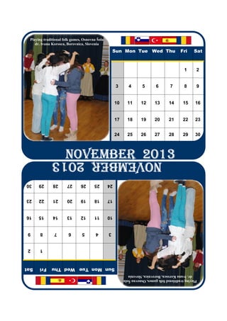 Playing traditional folk games, Osnovna Šola
    dr. Ivana Korosca, Borovnica, Slovenia
                                                    Sun Mon Tue Wed Thu                     Fri     Sat
                                                                                              1      2
                                                     3       4       5       6        7       8      9
                                                     10     11      12      13       14      15      16
                                                     17     18      19      20       21      22      23
                                                     24     25      26      27       28      29      30
                      NOVEMBER 2013
                      NOVEMBER 2013
                      NOVEMBER 2013
                      NOVEMBER 2013
             NOVEMBER 2013
30    29      28       27      26      25       24
23    22      21       20      19      18       17
16    15      14       13      12      11       10
 9    8        7       6        5       4       3
 2    1
Sat   Fri    Sun Mon Tue Wed Thu
                                                             dr. Ivana Korosca, Borovnica, Slovenia
                                                          Playing traditional folk games, Osnovna Šola
 