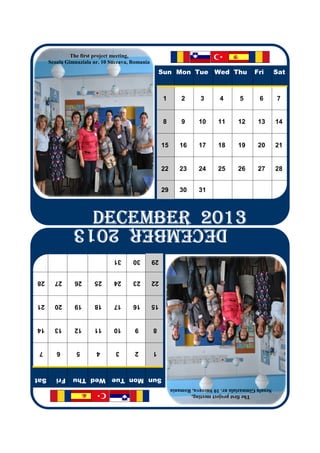 The first project meeting,
      Scoala Gimnaziala nr. 10 Suceava, Romania
                                                      Sun Mon Tue Wed Thu                     Fri       Sat
                                                       1        2       3       4       5       6       7
                                                       8        9      10      11      12      13       14
                                                       15      16      17      18      19      20       21
                                                       22      23      24      25      26      27       28
                                                       29      30      31
                       DECEMBER 2013
                       DECEMBER 2013
                       DECEMBER 2013
                       DECEMBER 2013
                DECEMBER 2013
                                31      30        29
28      27      26      25      24      23        22
21      20      19      18      17      16        15
14      13      12      11      10       9        8
 7       6       5       4       3       2        1
Sat      Fri   Sun Mon Tue Wed Thu
                                                            Scoala Gimnaziala nr. 10 Suceava, Romania
                                                                     The first project meeting,
 
