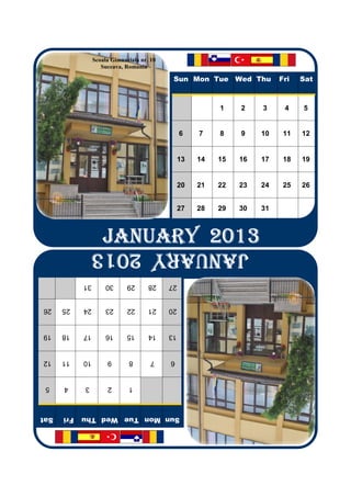 Scoala Gimnaziala nr. 10
                    Suceava, Romania

                                             Sun Mon Tue Wed Thu          Fri   Sat



                                                           1    2    3     4    5


                                                 6    7    8    9    10    11   12


                                                 13   14   15   16   17    18   19


                                                 20   21   22   23   24    25   26


                                                 27   28   29   30   31



                    JANUARY 2013
                JANUARY 2013
                JANUARY 2013
                JANUARY 2013
                JANUARY 2013
            31        30      29      28    27


26    25    24        23      22      21    20


19    18    17        16      15      14    13


12    11    10        9       8        7    6


 5    4     3         2       1



Sat   Fri   Sun Mon Tue Wed Thu
 