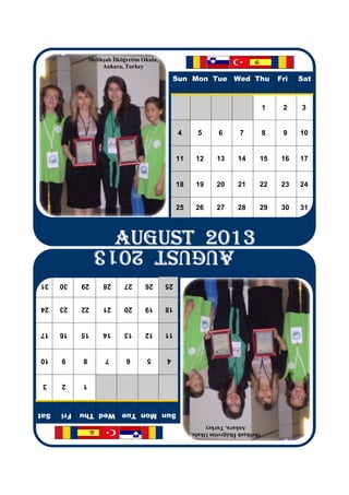 Melikşah İlköğretim Okulu,
                     Ankara, Turkey
                                                 Sun Mon Tue Wed Thu                    Fri   Sat
                                                                                    1    2    3
                                                  4      5       6       7          8    9    10
                                                  11    12      13      14      15       16   17
                                                  18    19      20      21      22       23   24
                                                  25    26      27      28      29       30   31
                          AUGUST 2013
                          AUGUST 2013
                          AUGUST 2013
                          AUGUST 2013
                 AUGUST 2013
31    30    29       28      27      26      25
24    23    22       21      20      19      18
17    16    15       14      13      12      11
10    9     8         7       6      5       4
 3    2     1
Sat   Fri   Sun Mon Tue Wed Thu
                                                            Ankara, Turkey
                                                       Melikşah İlköğretim Okulu,
 