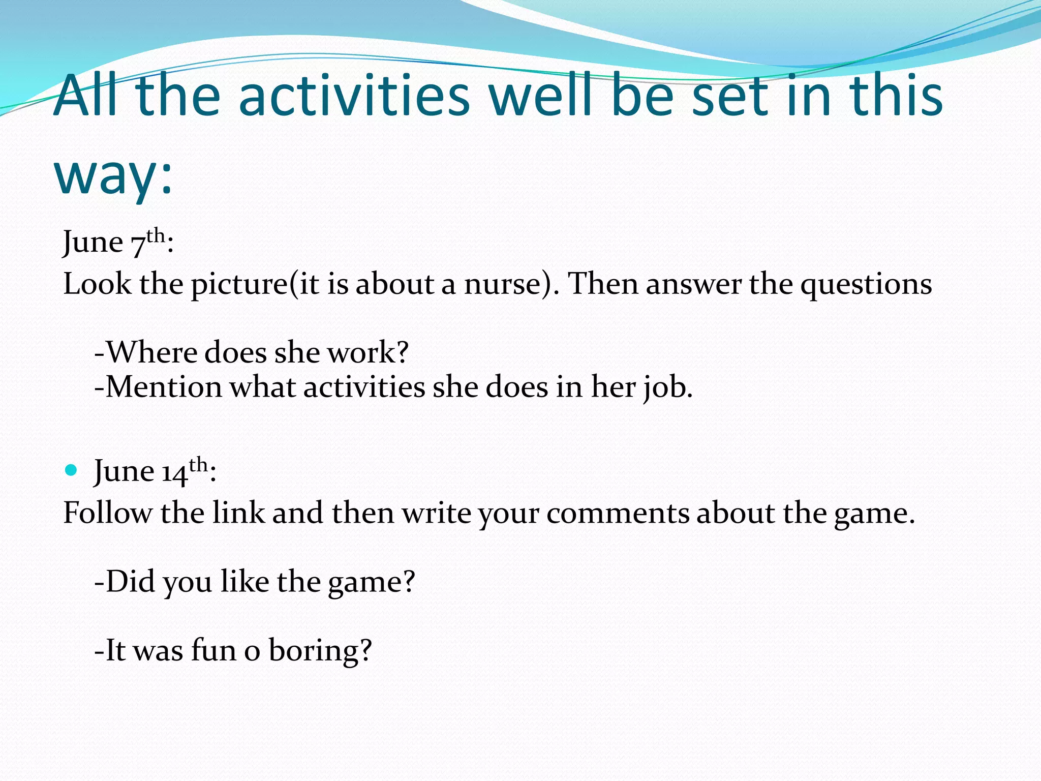 June 7th:
Look the picture(it is about a nurse). Then answer the questions
-Where does she work?
-Mention what activities she does in her job.
 June 14th:
Follow the link and then write your comments about the game.
-Did you like the game?
-It was fun o boring?
All the activities well be set in this
way:
 