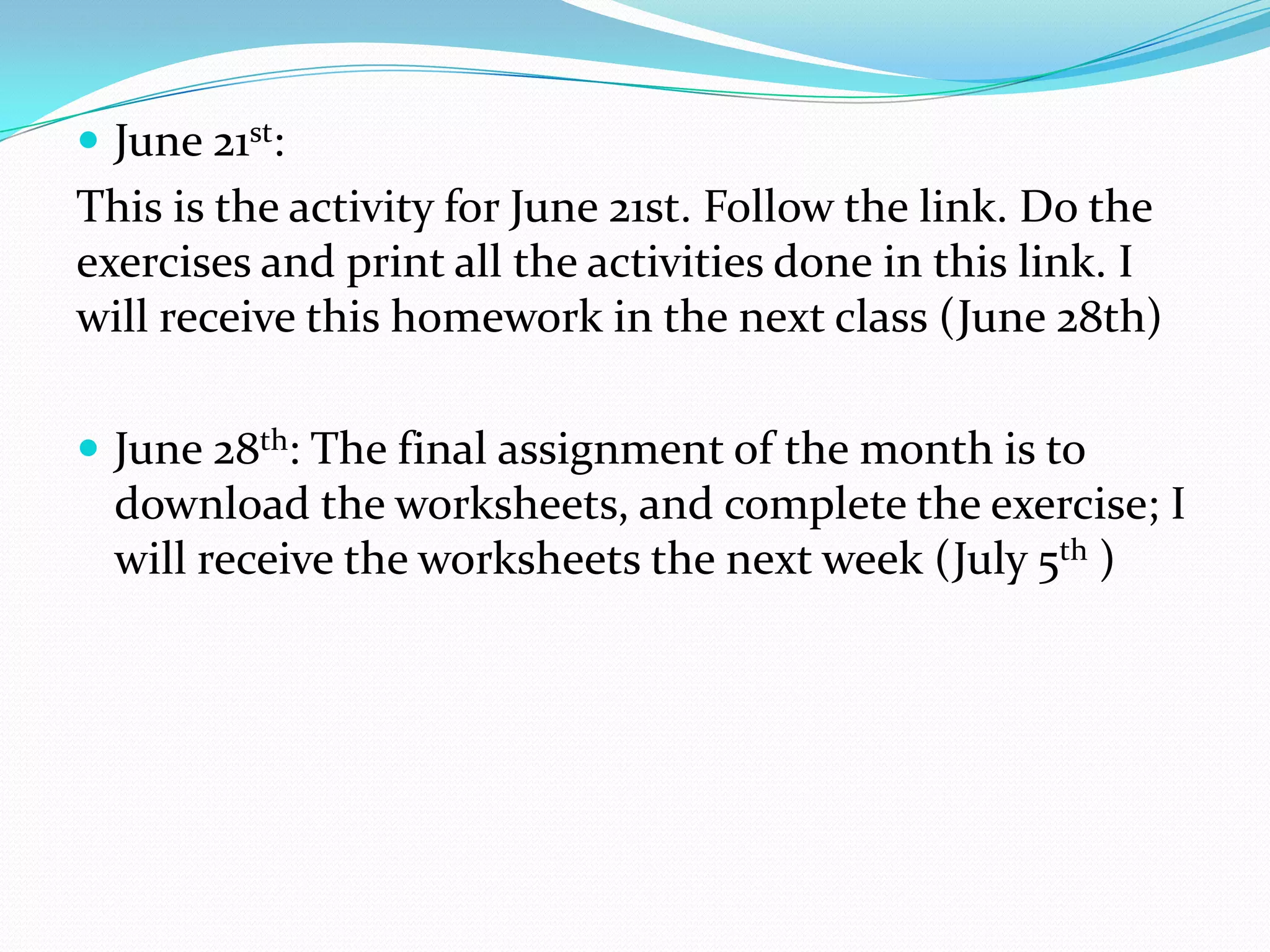  June 21st:
This is the activity for June 21st. Follow the link. Do the
exercises and print all the activities done in this link. I
will receive this homework in the next class (June 28th)
 June 28th: The final assignment of the month is to
download the worksheets, and complete the exercise; I
will receive the worksheets the next week (July 5th )
 