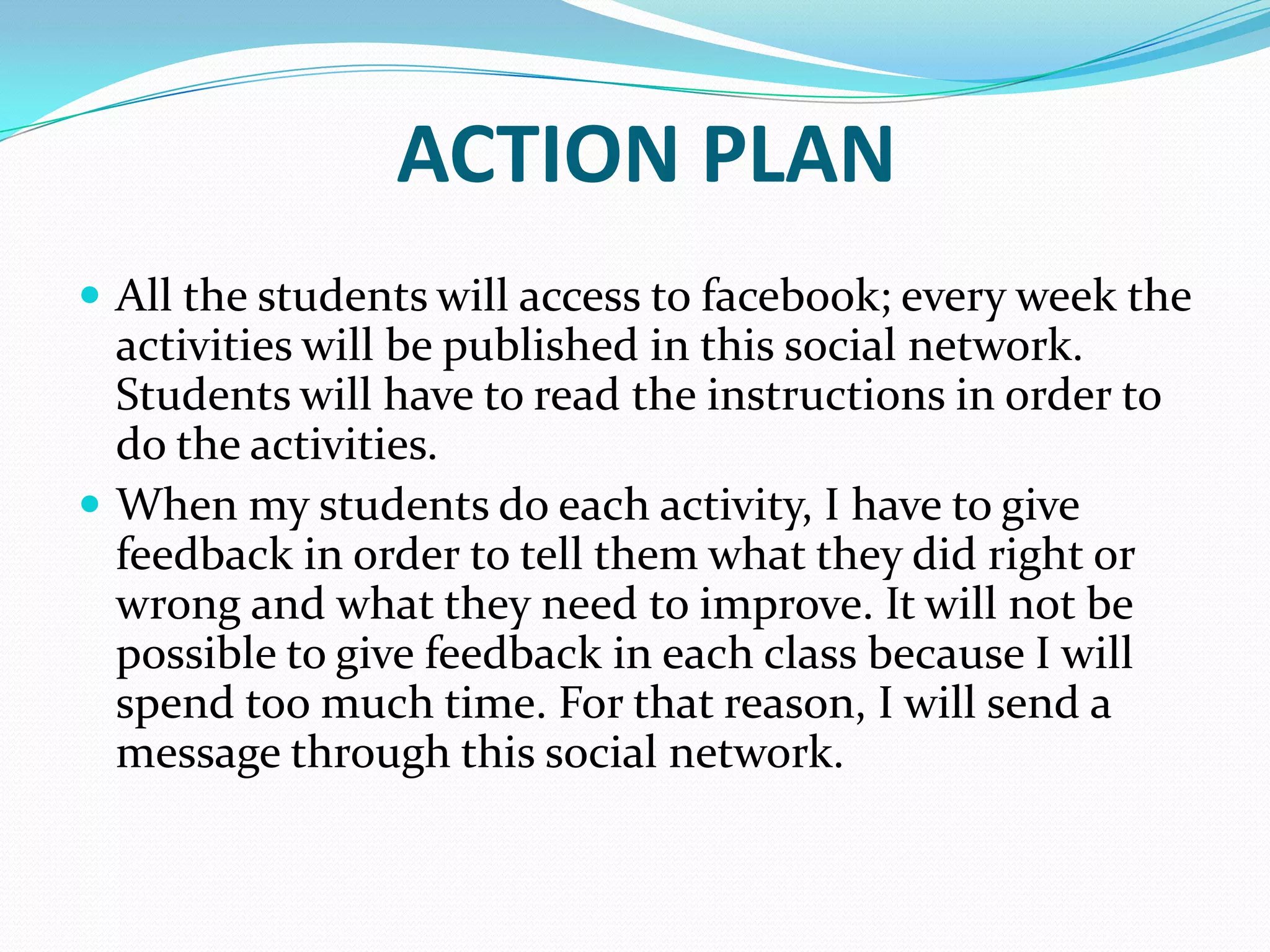 ACTION PLAN
 All the students will access to facebook; every week the
activities will be published in this social network.
Students will have to read the instructions in order to
do the activities.
 When my students do each activity, I have to give
feedback in order to tell them what they did right or
wrong and what they need to improve. It will not be
possible to give feedback in each class because I will
spend too much time. For that reason, I will send a
message through this social network.
 