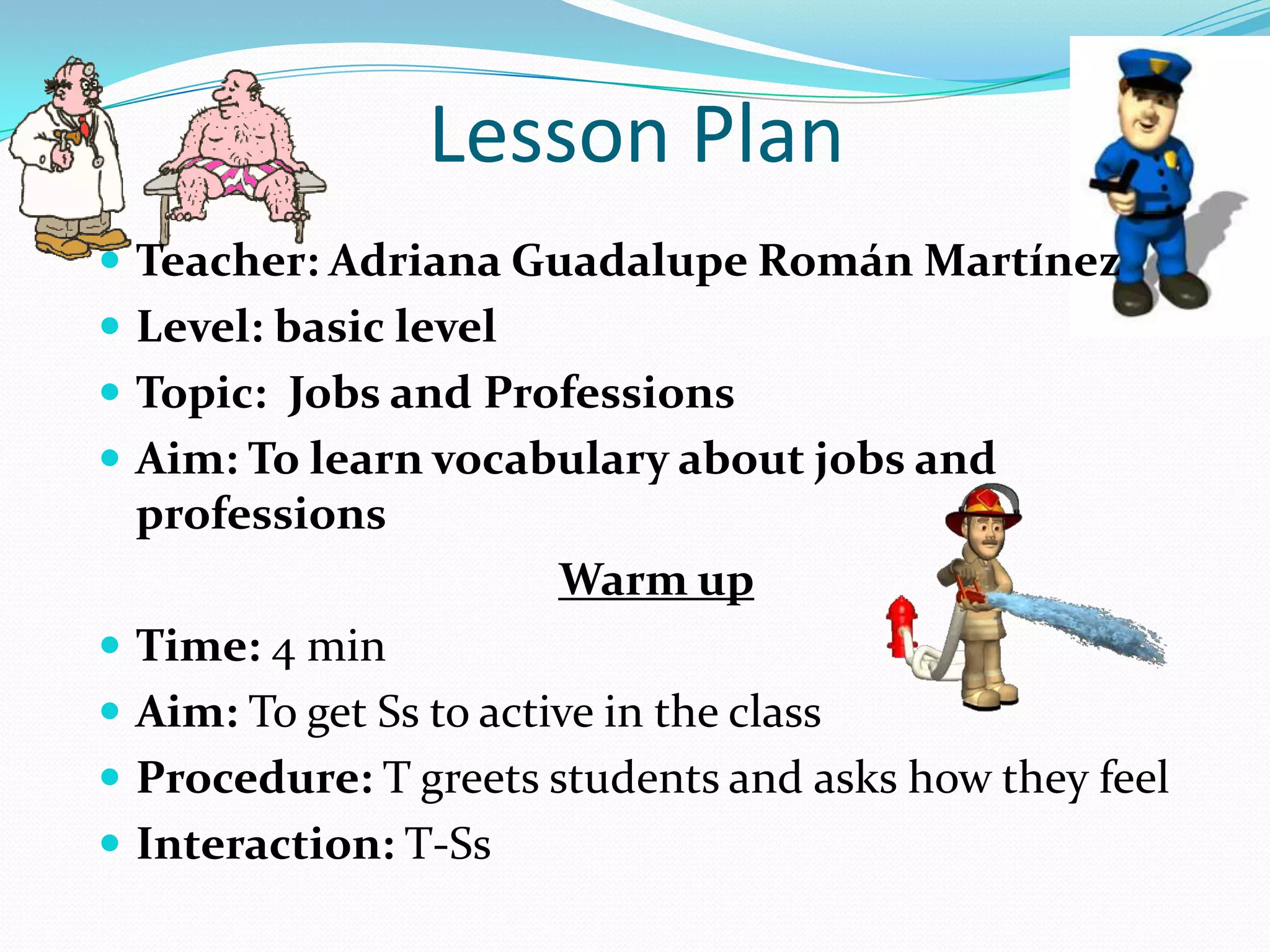 Lesson Plan
 Teacher: Adriana Guadalupe Román Martínez
 Level: basic level
 Topic: Jobs and Professions
 Aim: To learn vocabulary about jobs and
professions
Warm up
 Time: 4 min
 Aim: To get Ss to active in the class
 Procedure: T greets students and asks how they feel
 Interaction: T-Ss
 
