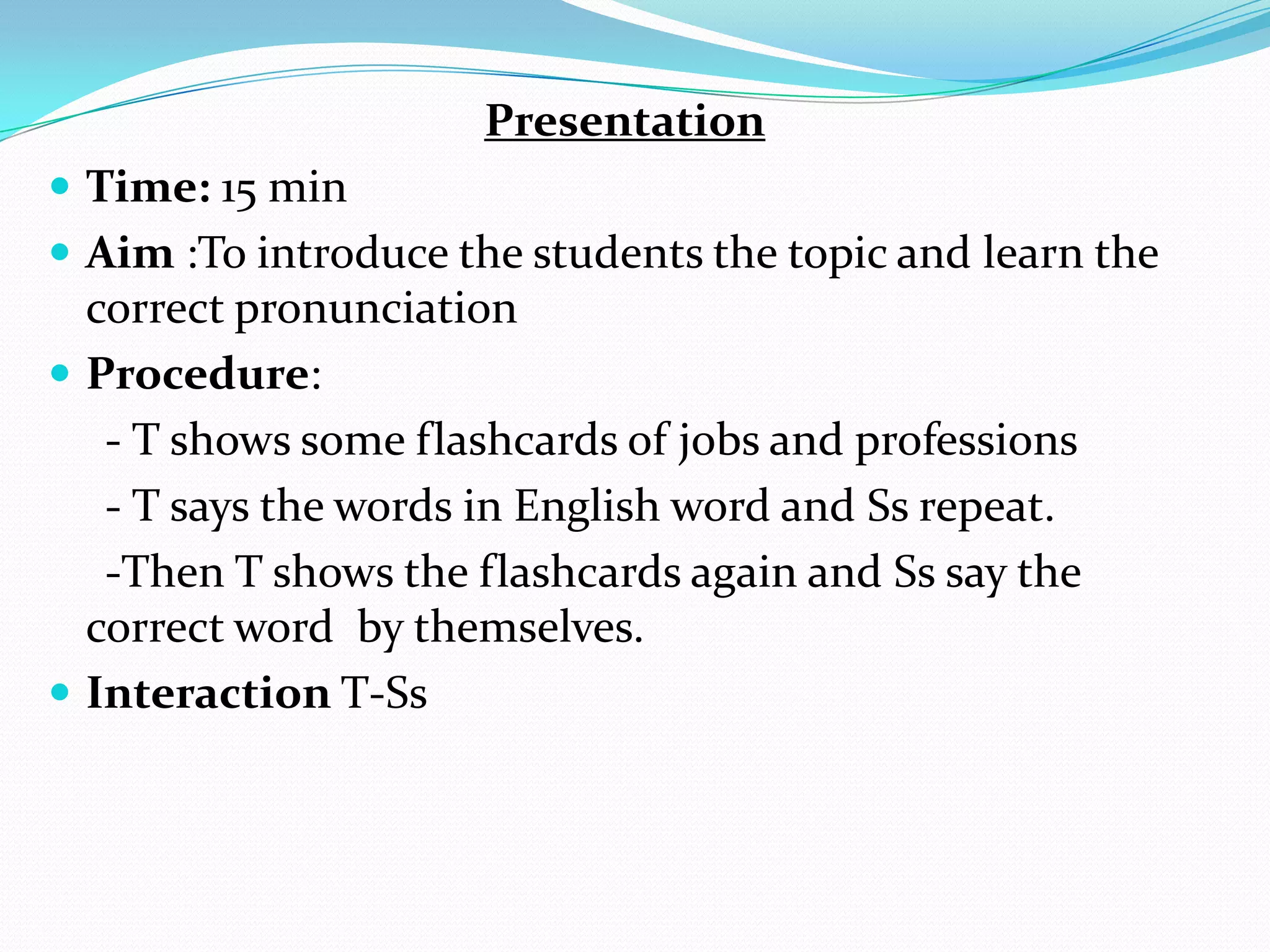 Presentation
 Time: 15 min
 Aim :To introduce the students the topic and learn the
correct pronunciation
 Procedure:
- T shows some flashcards of jobs and professions
- T says the words in English word and Ss repeat.
-Then T shows the flashcards again and Ss say the
correct word by themselves.
 Interaction T-Ss
 