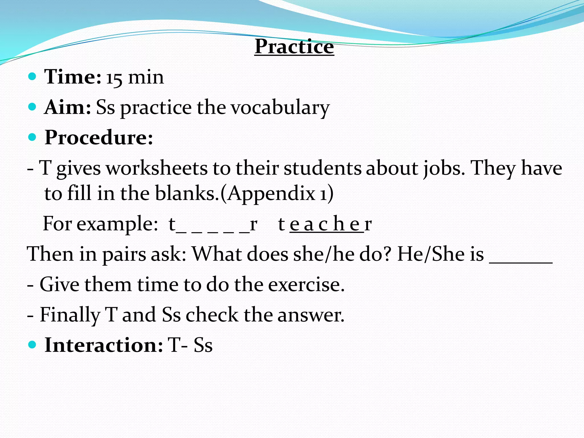 Practice
 Time: 15 min
 Aim: Ss practice the vocabulary
 Procedure:
- T gives worksheets to their students about jobs. They have
to fill in the blanks.(Appendix 1)
For example: t_ _ _ _ _r t e a c h e r
Then in pairs ask: What does she/he do? He/She is ______
- Give them time to do the exercise.
- Finally T and Ss check the answer.
 Interaction: T- Ss
 