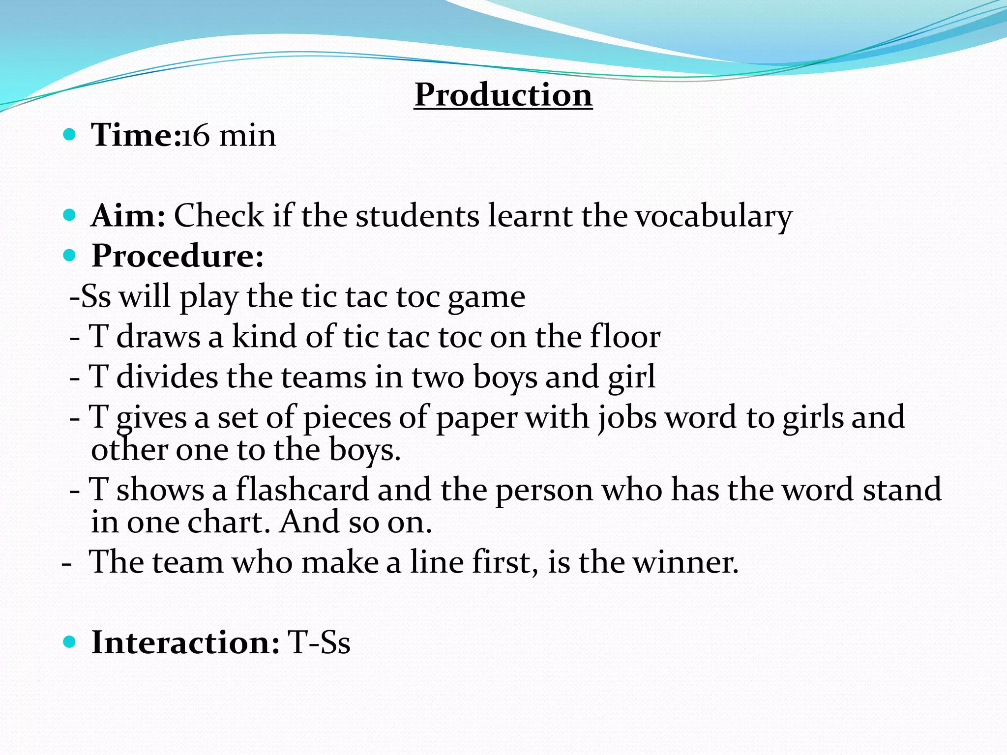 Production
 Time:16 min
 Aim: Check if the students learnt the vocabulary
 Procedure:
-Ss will play the tic tac toc game
- T draws a kind of tic tac toc on the floor
- T divides the teams in two boys and girl
- T gives a set of pieces of paper with jobs word to girls and
other one to the boys.
- T shows a flashcard and the person who has the word stand
in one chart. And so on.
- The team who make a line first, is the winner.
 Interaction: T-Ss
 